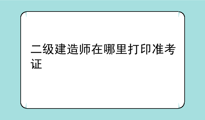 二级建造师在哪里打印准考证