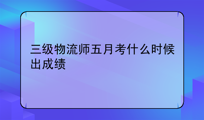 三级物流师五月考什么时候出成绩