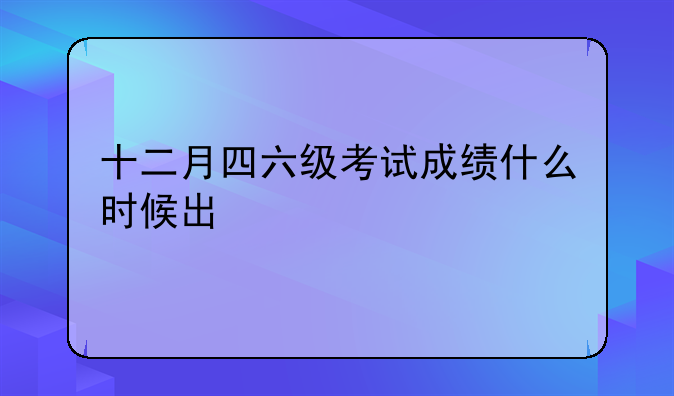十二月四六级考试成绩什么时候出