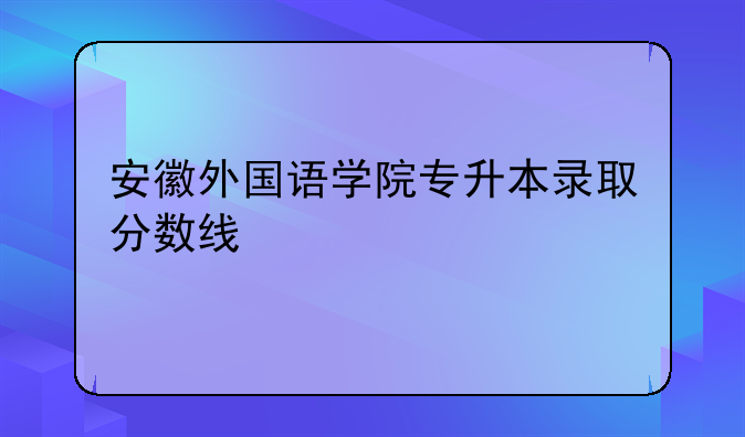 安徽外国语学院专升本录取分数线