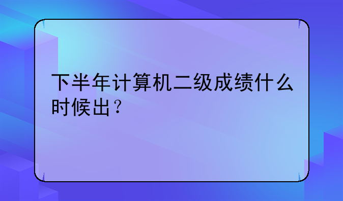 下半年计算机二级成绩什么时候出？
