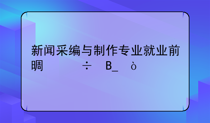 新闻采编与制作专业就业前景好吗？