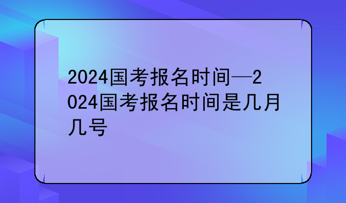 2024国考报名时间—2024国考报名时间是几月几号