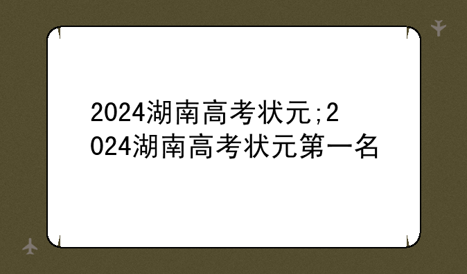 2024湖南高考状元;2024湖南高考状元第一名