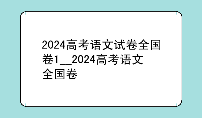 2024高考语文试卷全国卷1__2024高考语文全国卷