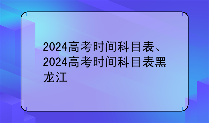 2024高考时间科目表、2024高考时间科目表黑龙江