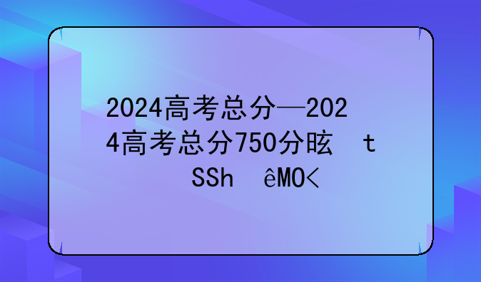 2024高考总分—2024高考总分750分是怎么分配的呢