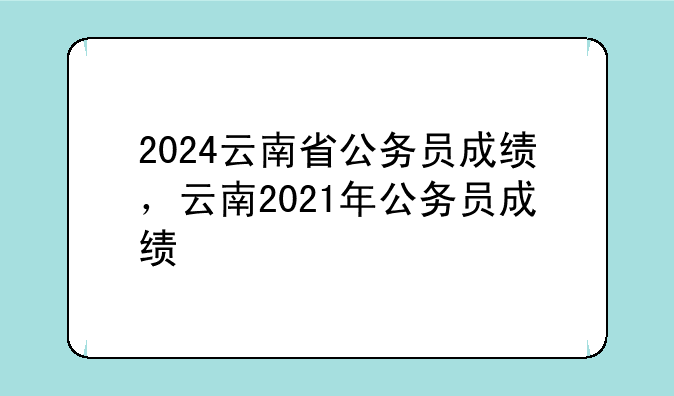 2024云南省公务员成绩，云南2021年公务员成绩