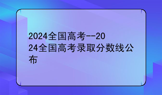 2024全国高考--2024全国高考录取分数线公布