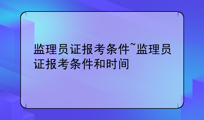 监理员证报考条件~监理员证报考条件和时间