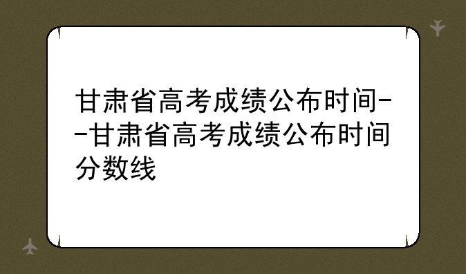 甘肃省高考成绩公布时间--甘肃省高考成绩公布时间分数线
