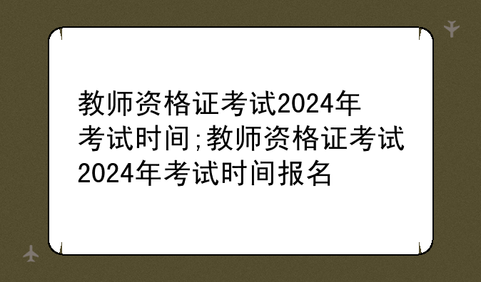 教师资格证考试2024年考试时间;教师资格证考试2024年考试时间报名