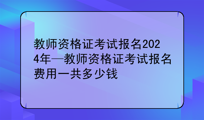 教师资格证考试报名2024年—教师资格证考试报名费用一共多少钱