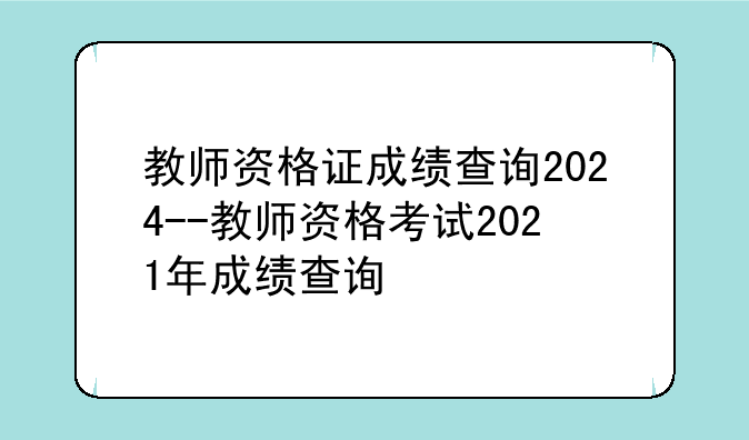 教师资格证成绩查询2024--教师资格考试2021年成绩查询