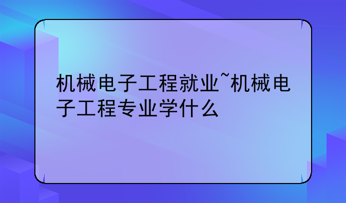 机械电子工程就业~机械电子工程专业学什么