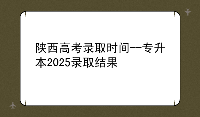 陕西高考录取时间--专升本2025录取结果