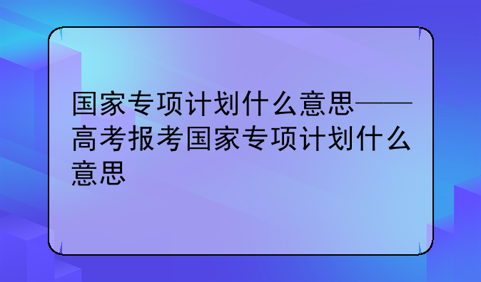 国家专项计划什么意思——高考报考国家专项计划什么意思