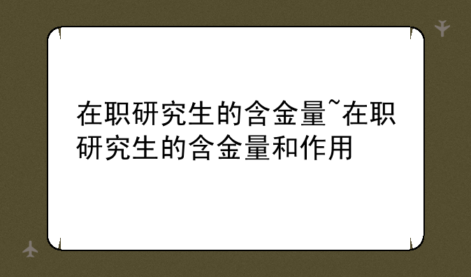 在职研究生的含金量~在职研究生的含金量和作用