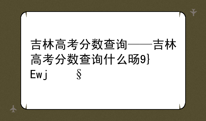 吉林高考分数查询——吉林高考分数查询什么时间公布