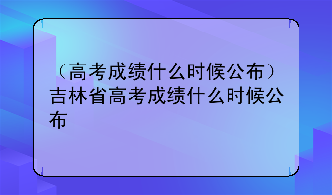（高考成绩什么时候公布）吉林省高考成绩什么时候公布
