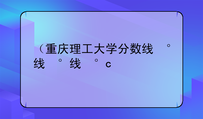 （重庆理工大学分数线）重庆理工大学分数线2025