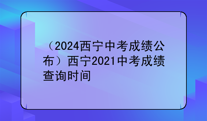 （2024西宁中考成绩公布）西宁2021中考成绩查询时间