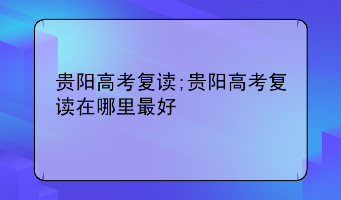 贵阳高考复读;贵阳高考复读在哪里最好