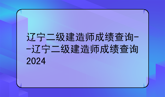 辽宁二级建造师成绩查询--辽宁二级建造师成绩查询2024