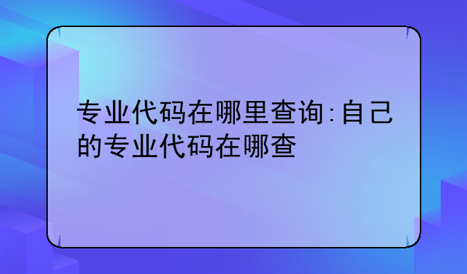 专业代码在哪里查询:自己的专业代码在哪查