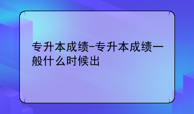 专升本成绩-专升本成绩一般什么时候出
