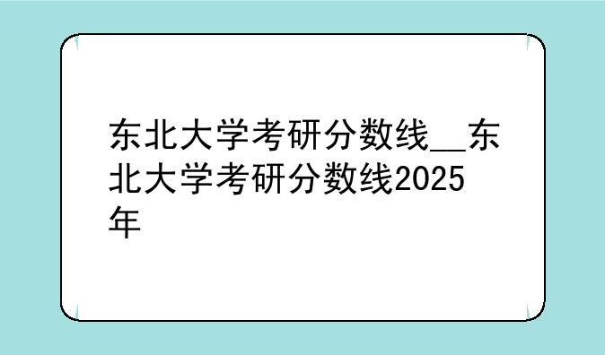 东北大学考研分数线__东北大学考研分数线2025年