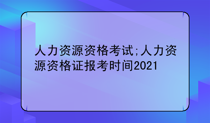 人力资源资格考试;人力资源资格证报考时间2021