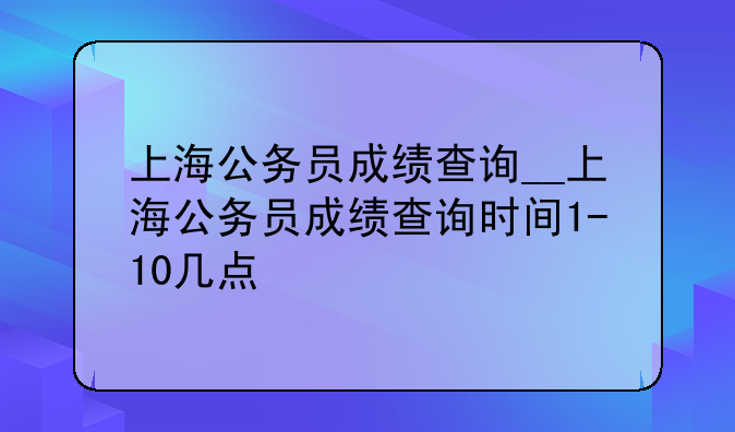 上海公务员成绩查询__上海公务员成绩查询时间1-10几点