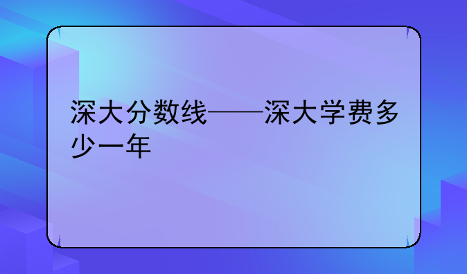 深大分数线——深大学费多少一年