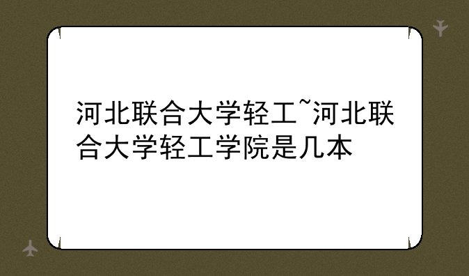 河北联合大学轻工~河北联合大学轻工学院是几本