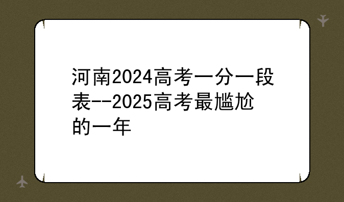 河南2024高考一分一段表--2025高考最尴尬的一年