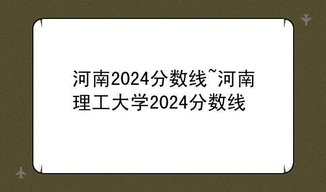 河南2024分数线~河南理工大学2024分数线