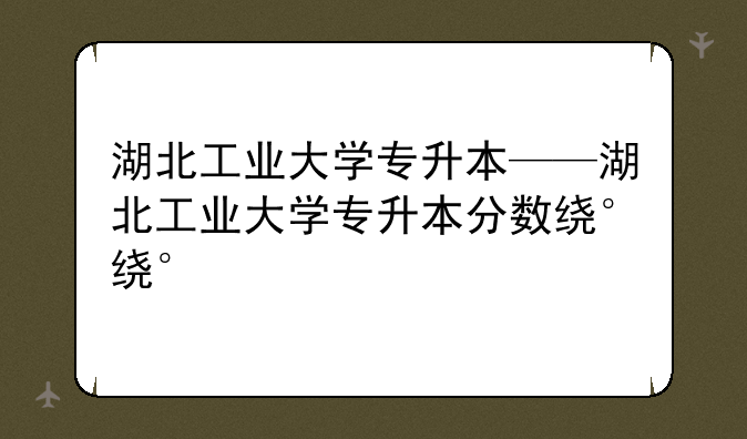 湖北工业大学专升本——湖北工业大学专升本分数线