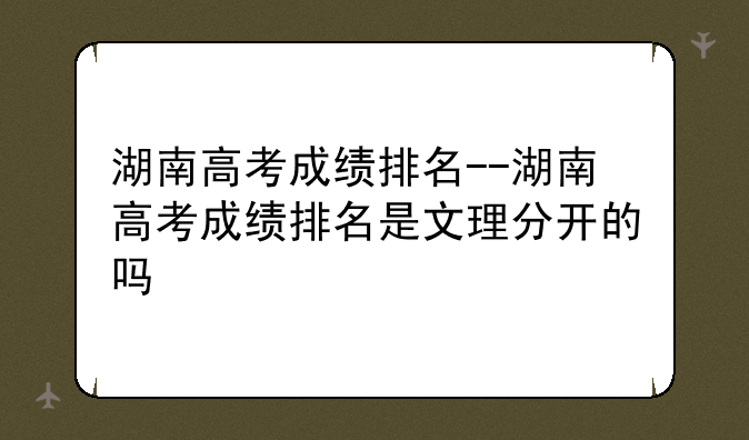 湖南高考成绩排名--湖南高考成绩排名是文理分开的吗