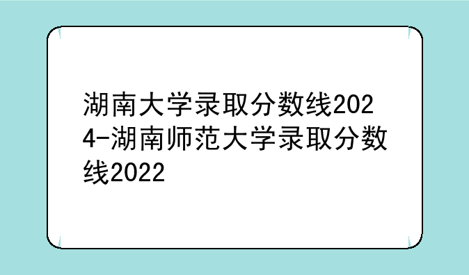 湖南大学录取分数线2024-湖南师范大学录取分数线2022