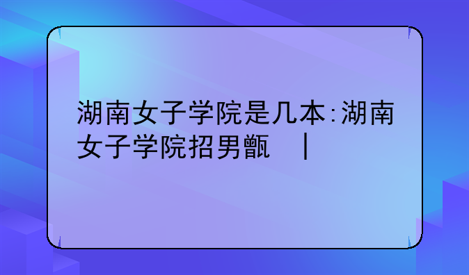湖南女子学院是几本:湖南女子学院招男生吗