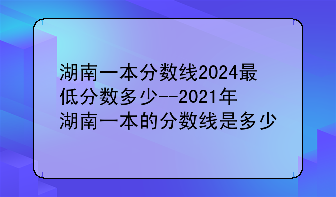 湖南一本分数线2024最低分数多少--2021年湖南一本的分数线是多少