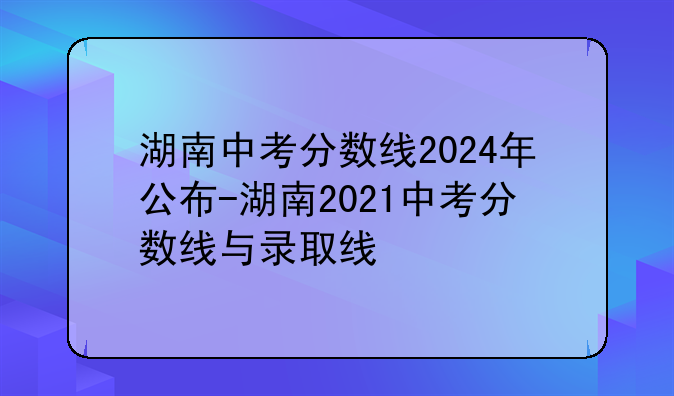 湖南中考分数线2024年公布-湖南2021中考分数线与录取线