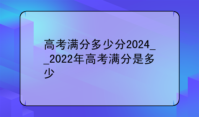 高考满分多少分2024__2022年高考满分是多少