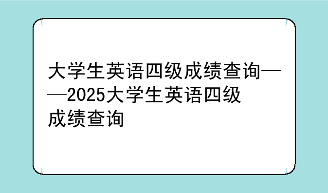 大学生英语四级成绩查询——2025大学生英语四级成绩查询
