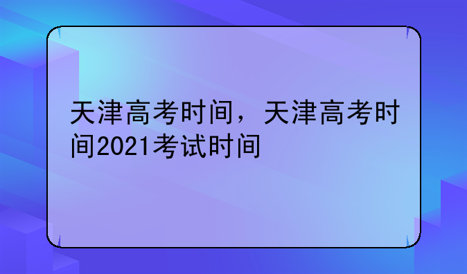 天津高考时间，天津高考时间2021考试时间