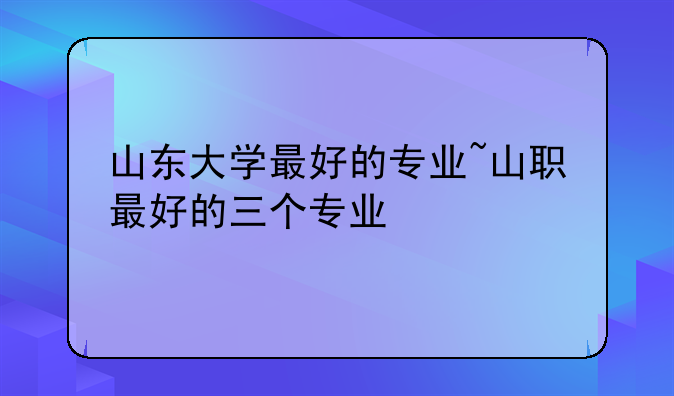 山东大学最好的专业~山职最好的三个专业