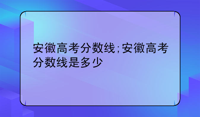 安徽高考分数线;安徽高考分数线是多少