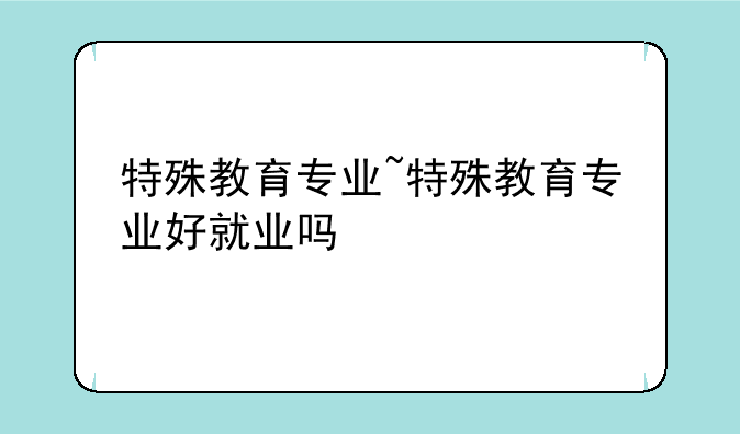 特殊教育专业~特殊教育专业好就业吗