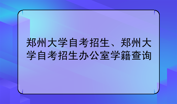 郑州大学自考招生、郑州大学自考招生办公室学籍查询